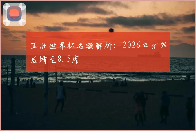 亚洲世界杯名额解析：2026年扩军后增至8.5席