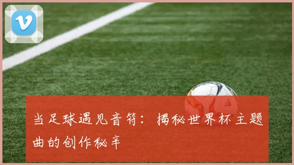 当足球遇见音符：揭秘世界杯主题曲的创作秘辛