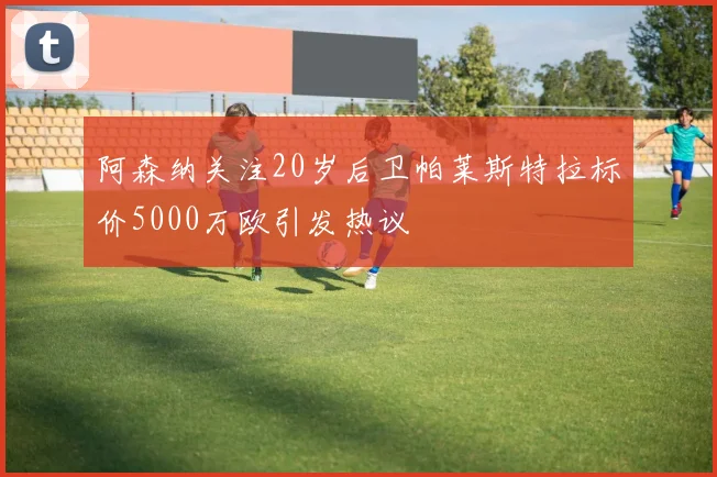 阿森纳关注20岁后卫帕莱斯特拉标价5000万欧引发热议