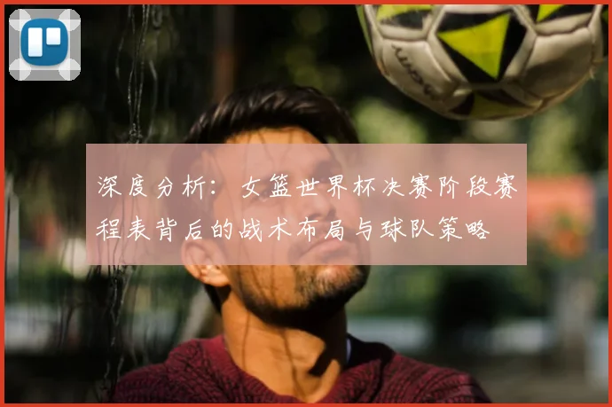 深度分析：女篮世界杯决赛阶段赛程表背后的战术布局与球队策略