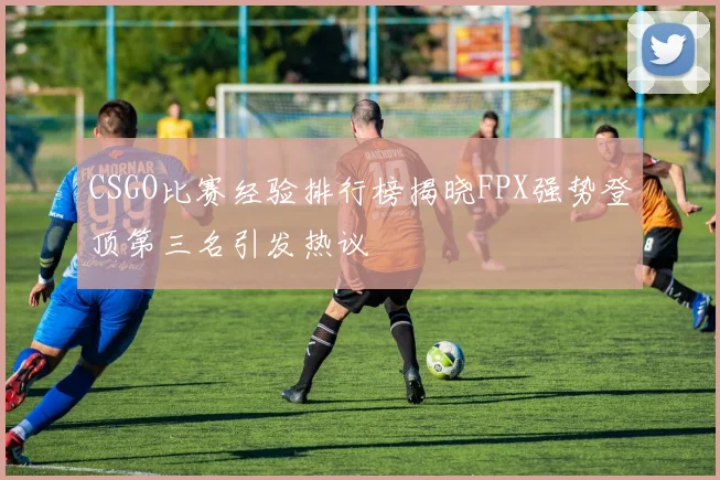 CSGO比赛经验排行榜揭晓FPX强势登顶第三名引发热议