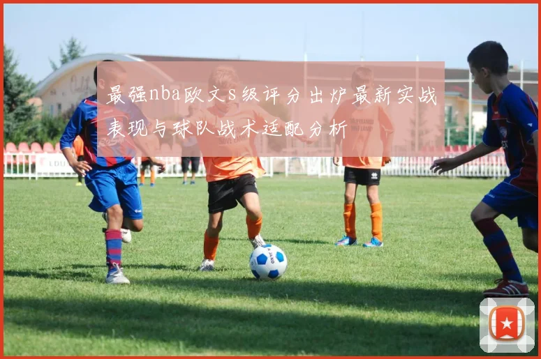 最强nba欧文s级评分出炉最新实战表现与球队战术适配分析