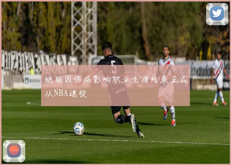 姚明因伤病影响职业生涯结束正式从NBA退役