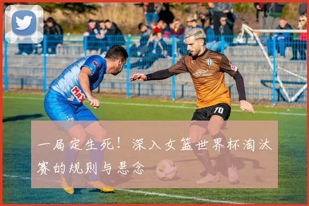 一局定生死！深入女篮世界杯淘汰赛的规则与悬念