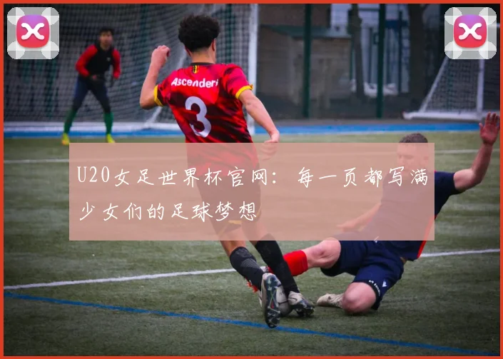 U20女足世界杯官网：每一页都写满少女们的足球梦想