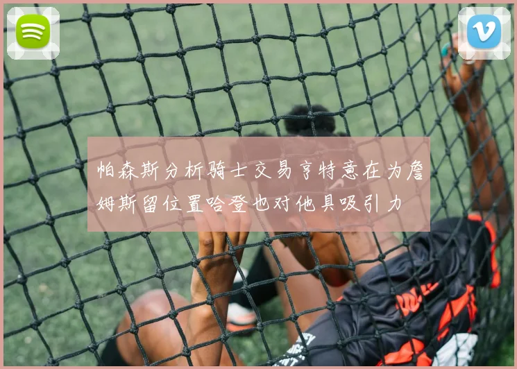 帕森斯分析骑士交易亨特意在为詹姆斯留位置哈登也对他具吸引力