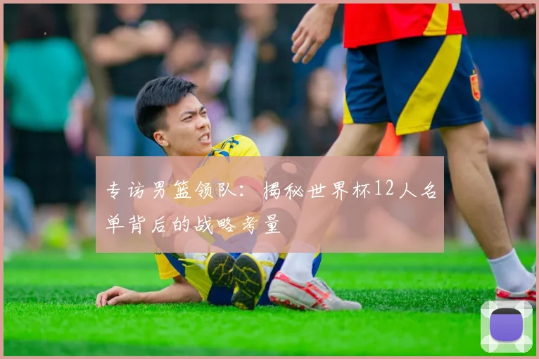 专访男篮领队:揭秘世界杯12人名单背后的战略考量