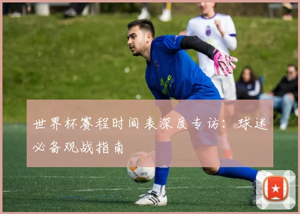 世界杯赛程时间表深度专访：球迷必备观战指南