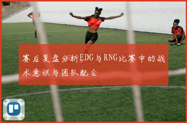 赛后复盘分析EDG与RNG比赛中的战术意识与团队配合