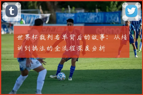 世界杯裁判名单背后的故事：从培训到执法的全流程深度分析