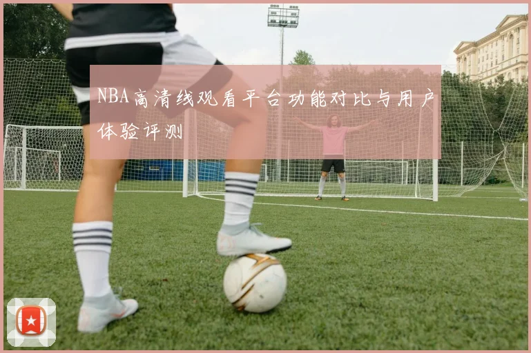 NBA高清线观看平台功能对比与用户体验评测