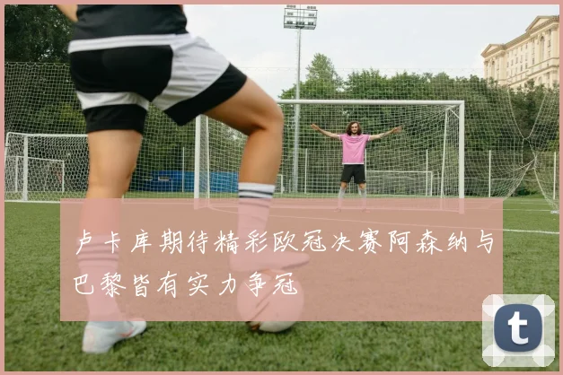 卢卡库期待精彩欧冠决赛阿森纳与巴黎皆有实力争冠
