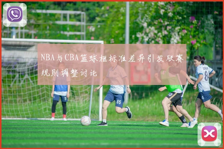 NBA与CBA篮球框标准差异引发联赛规则调整讨论