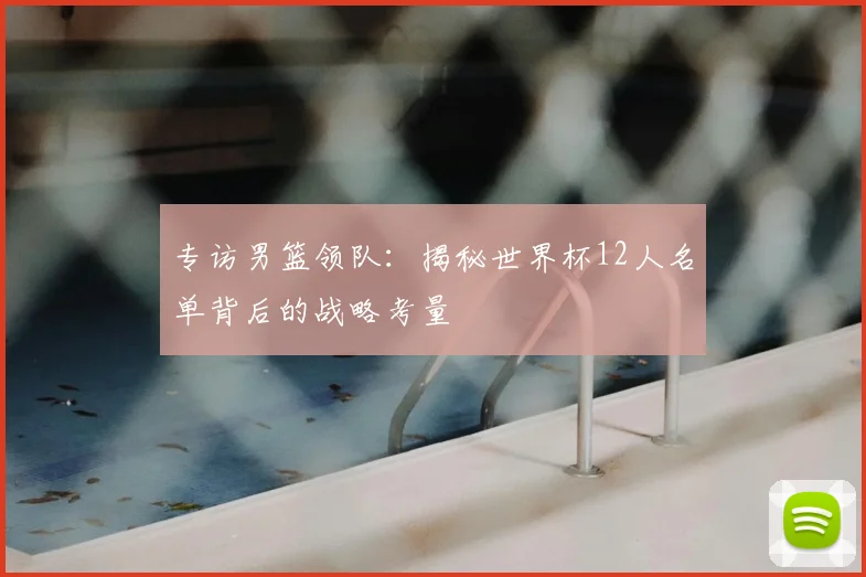 专访男篮领队：揭秘世界杯12人名单背后的战略考量