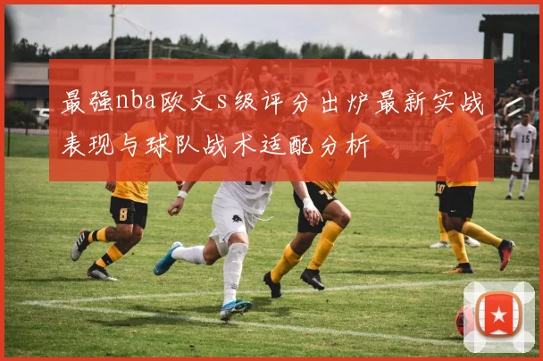 最强nba欧文s级评分出炉最新实战表现与球队战术适配分析