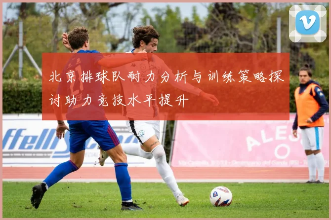 北京排球队耐力分析与训练策略探讨助力竞技水平提升