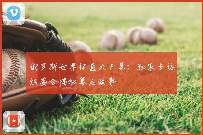 俄罗斯世界杯盛大开幕：独家专访组委会揭秘幕后故事