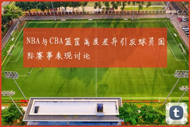 NBA与CBA篮筐高度差异引发球员国际赛事表现讨论