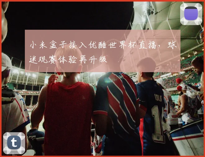 小米盒子接入优酷世界杯直播,球迷观赛体验再升级