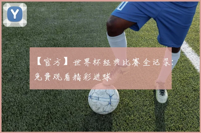 【官方】世界杯经典比赛全记录：免费观看精彩进球