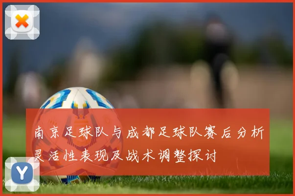 南京足球队与成都足球队赛后分析灵活性表现及战术调整探讨