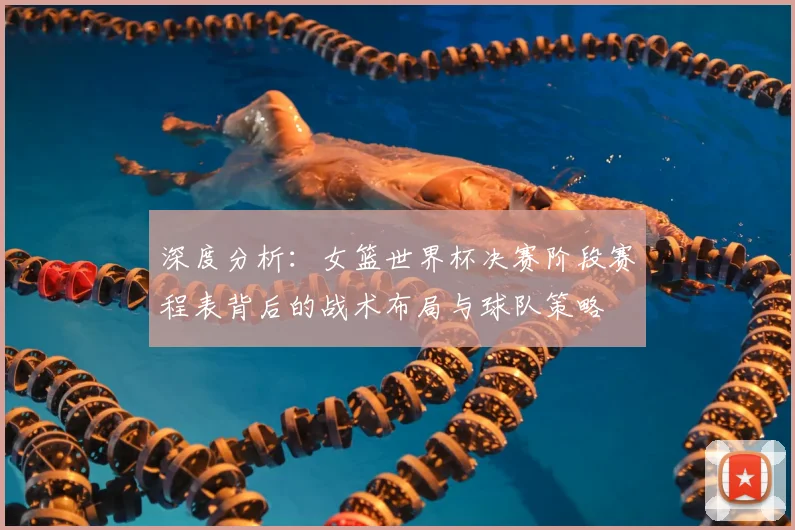 深度分析：女篮世界杯决赛阶段赛程表背后的战术布局与球队策略