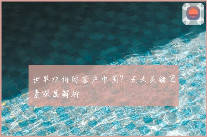世界杯何时落户中国？五大关键因素深度解析