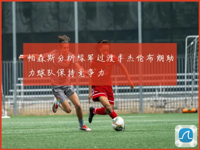 帕森斯分析绿军过渡季杰伦布朗助力球队保持竞争力