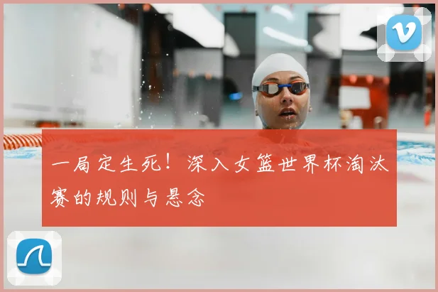 一局定生死！深入女篮世界杯淘汰赛的规则与悬念