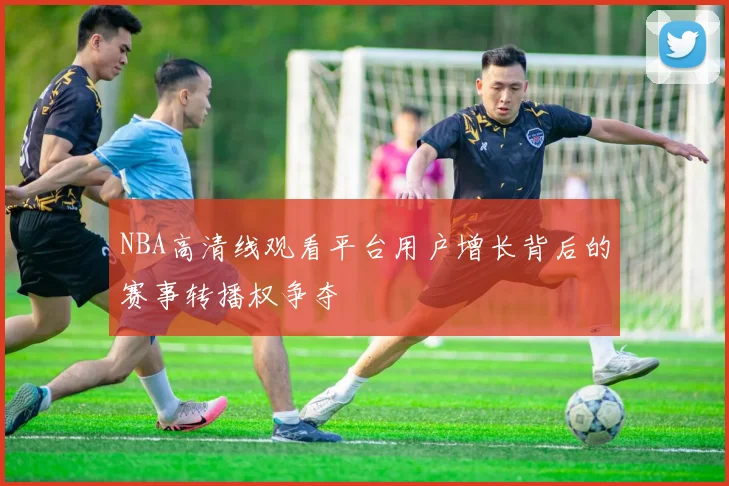 NBA高清线观看平台用户增长背后的赛事转播权争夺