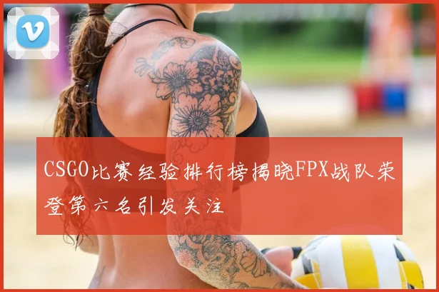 CSGO比赛经验排行榜揭晓FPX战队荣登第六名引发关注
