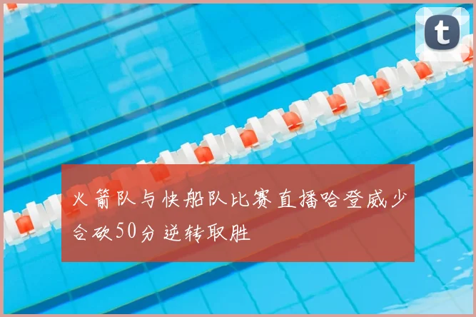 火箭队与快船队比赛直播哈登威少合砍50分逆转取胜