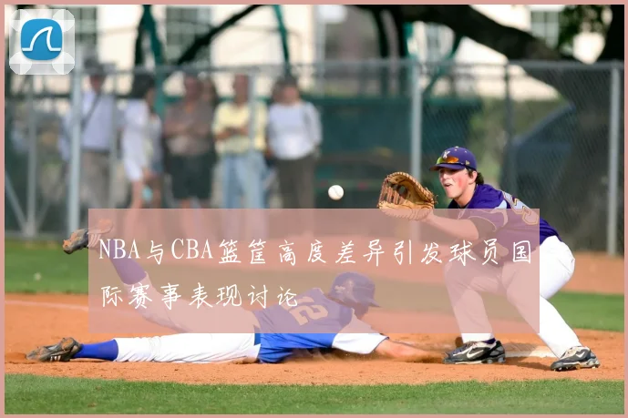 NBA与CBA篮筐高度差异引发球员国际赛事表现讨论