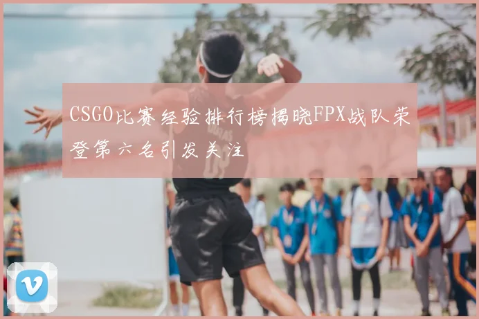 CSGO比赛经验排行榜揭晓FPX战队荣登第六名引发关注