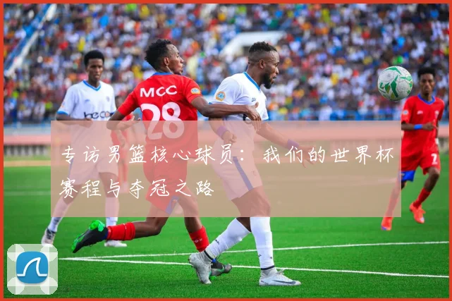 专访男篮核心球员：我们的世界杯赛程与夺冠之路
