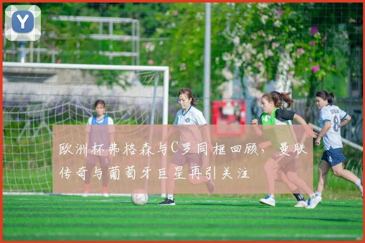 欧洲杯弗格森与C罗同框回顾，曼联传奇与葡萄牙巨星再引关注